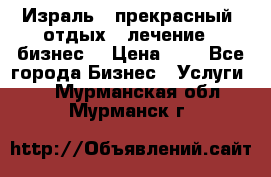 Израль - прекрасный  отдых - лечение - бизнес  › Цена ­ 1 - Все города Бизнес » Услуги   . Мурманская обл.,Мурманск г.